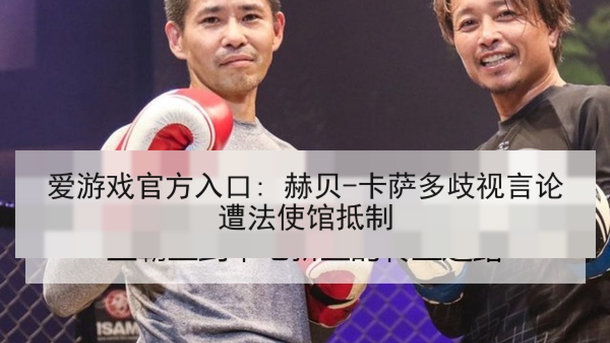 爱游戏官方入口: 赫贝-卡萨多歧视言论遭法使馆抵制 爱游戏官方入口: 赫贝-卡萨多歧视言论遭法使馆抵制